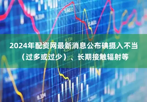 2024年配资网最新消息公布碘摄入不当（过多或过少）、长期接触辐射等