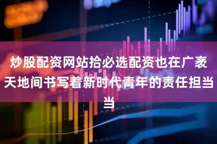 炒股配资网站拾必选配资也在广袤天地间书写着新时代青年的责任担当
