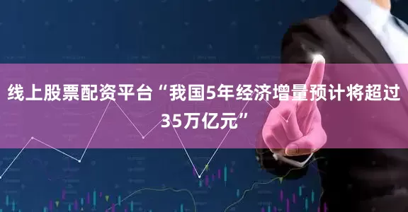 线上股票配资平台“我国5年经济增量预计将超过35万亿元”